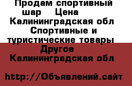 Продам спортивный шар  › Цена ­ 600 - Калининградская обл. Спортивные и туристические товары » Другое   . Калининградская обл.